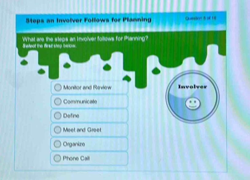 steps an involver follows for planning\nwhat are the steps an involver follows for planning? select the first step below.\nmonitor and review\ncommunicate\ndefine\nmeet and greet\norganize\nphone call