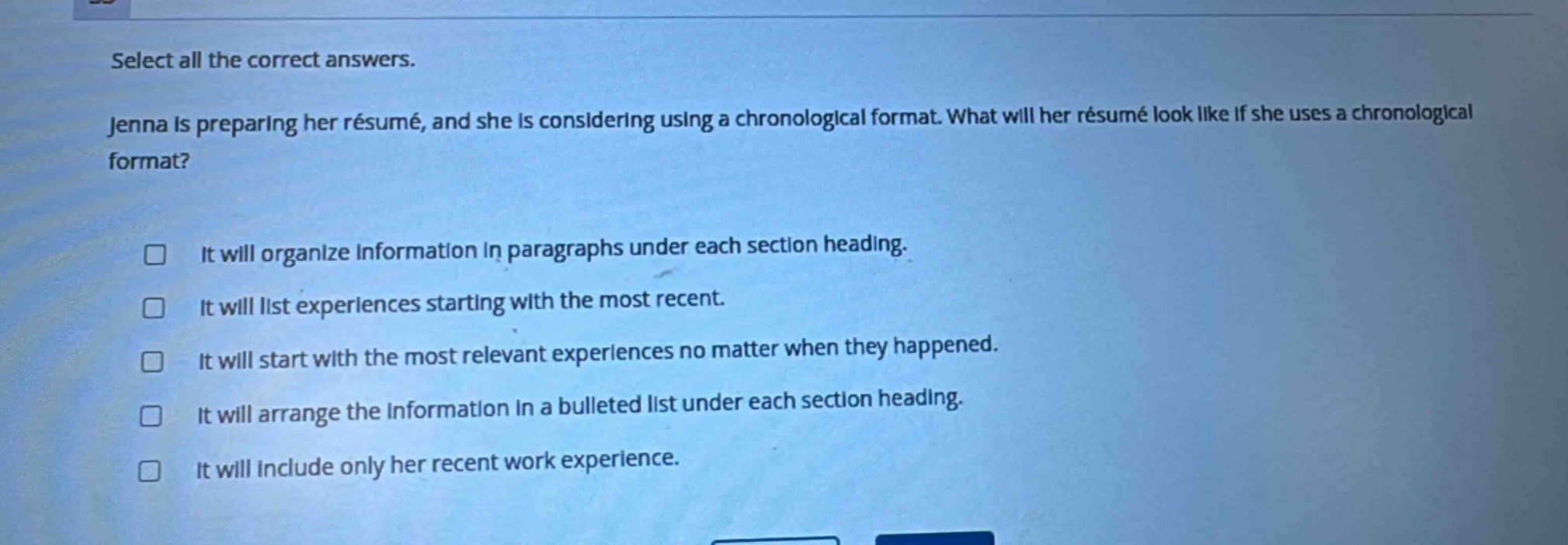 select all the correct answers. jenna is preparing her résumé, and she is considering using a chronological format. what will her résumé look like if she uses a chronological format? it will organize information in paragraphs under each section heading. it will list experiences starting with the most recent. it will start with the most relevant experiences no matter when they happened. it will arrange the information in a bulleted list under each section heading. it will include only her recent work experience.