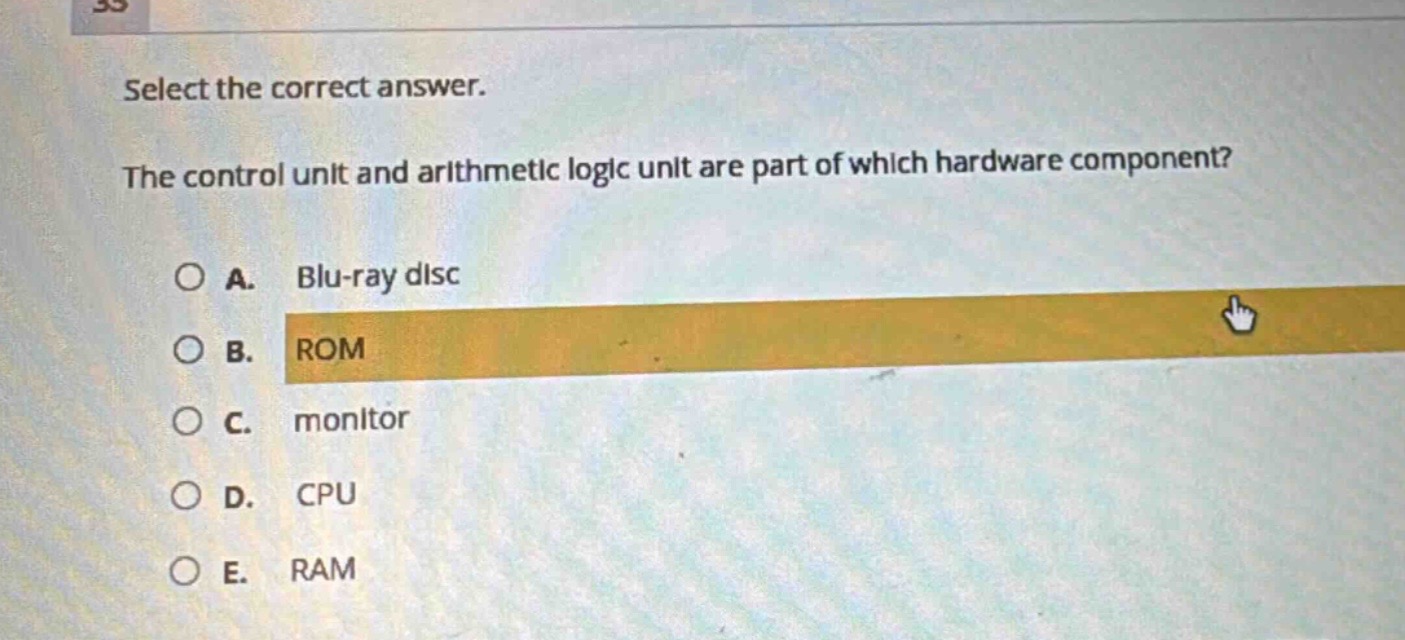 select the correct answer.\nthe control unit and arithmetic logic unit are part of which hardware component?\na. blu - ray disc\nb. rom\nc. monitor\nd. cpu\ne. ram