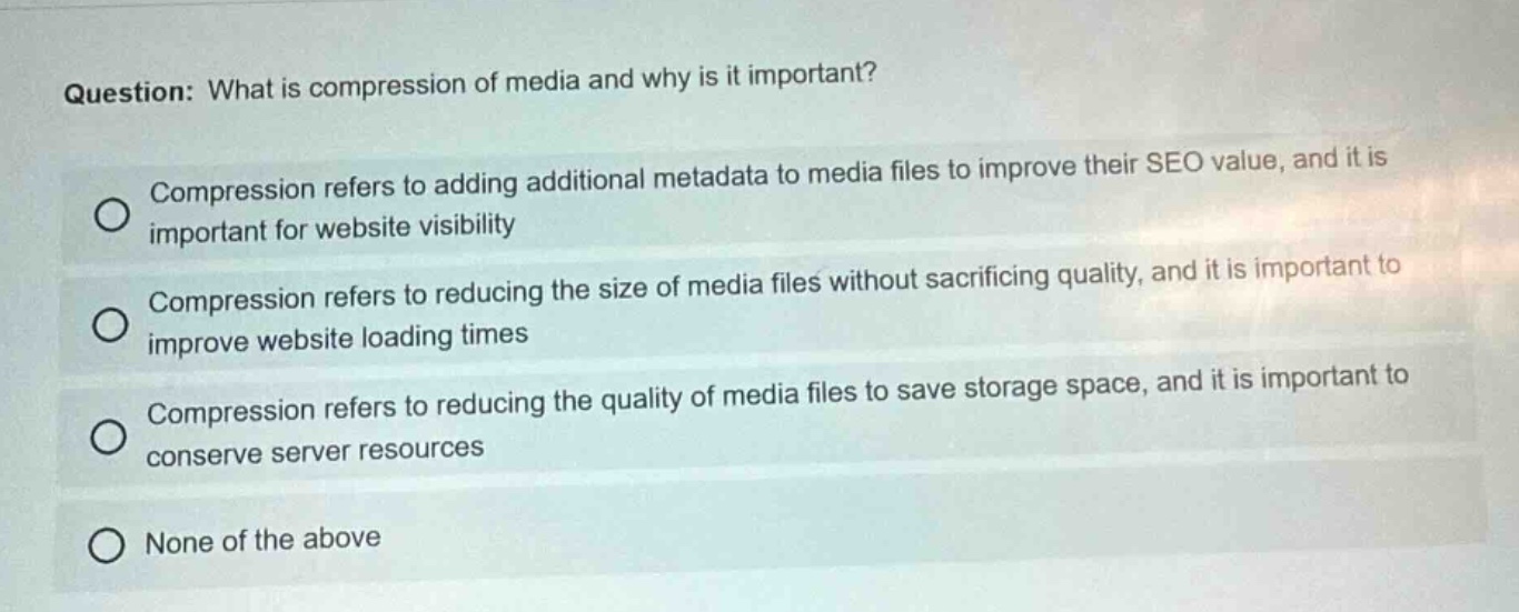 question: what is compression of media and why is it important?\ncompression refers to adding additional metadata to media files to improve their seo value, and it is important for website visibility\ncompression refers to reducing the size of media files without sacrificing quality, and it is important to improve website loading times\ncompression refers to reducing the quality of media files to save storage space, and it is important to conserve server resources\nnone of the above