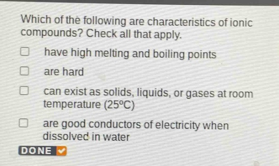 which of the following are characteristics of ionic compounds? check all that apply. have high melting and boiling points are hard can exist as solids, liquids, or gases at room temperature (25°c) are good conductors of electricity when dissolved in water done