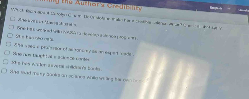 which facts about carolyn cinami decristofano make her a credible science writer? check all that apply.\nshe lives in massachusetts.\nshe has worked with nasa to develop science programs.\nshe has two cats.\nshe used a professor of astronomy as an expert reader.\nshe has taught at a science center.\nshe has written several childrens books.\nshe read many books on science while writing her own book.