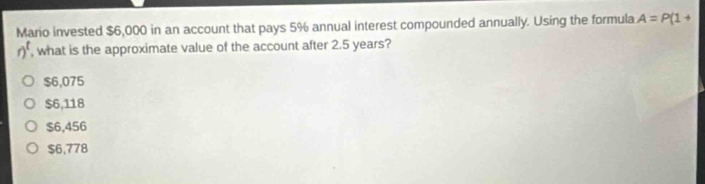 mano invested $6,000 in an account that pays 5% annual interest compounded annually. using the formula $a = p(1 + r)^t$, what is the approximate value of the account after 2.5 years?\n$6,075\n$6,118\n$6,456\n$6,778