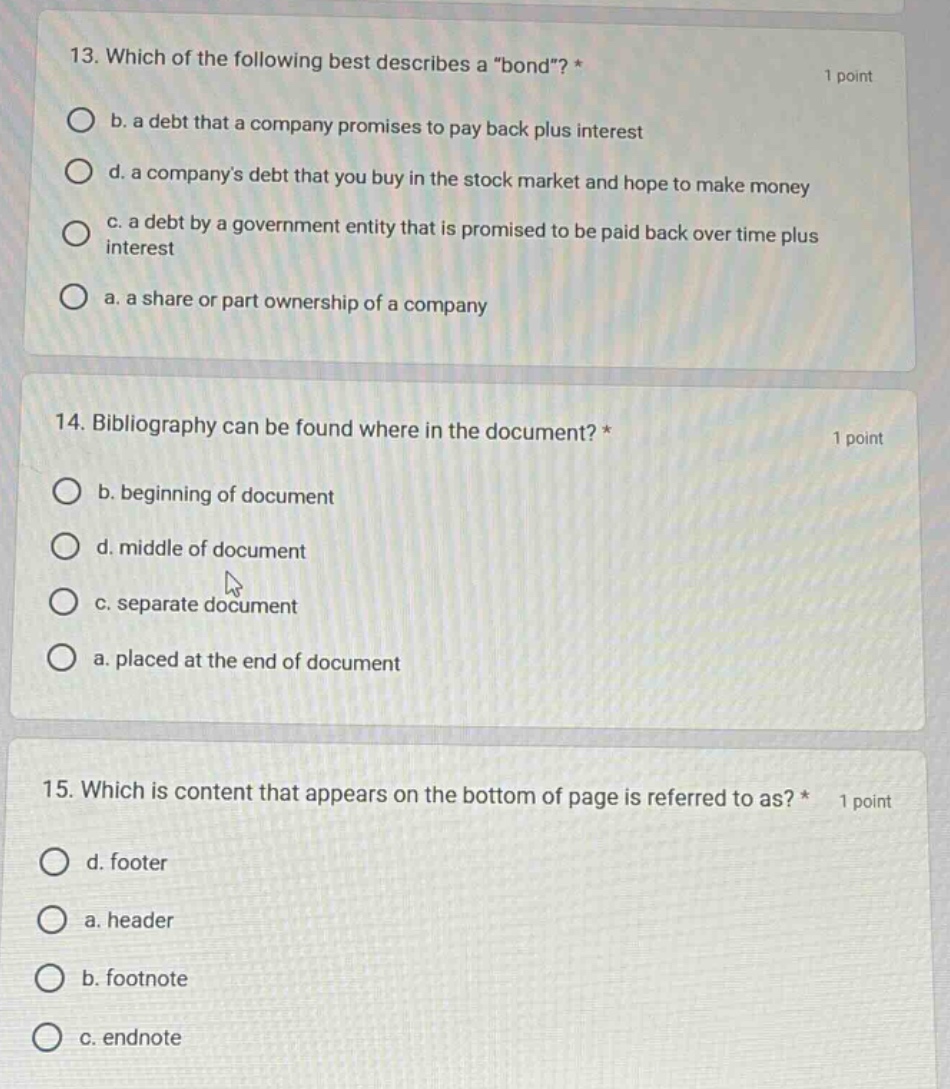 13. which of the following best describes a \bond\? * 1 point\nb. a debt that a company promises to pay back plus interest\nd. a companys debt that you buy in the stock market and hope to make money\nc. a debt by a government entity that is promised to be paid back over time plus interest\na. a share or part ownership of a company\n14. bibliography can be found where in the document? * 1 point\nb. beginning of document\nd. middle of document\nc. separate document\na. placed at the end of document\n15. which is content that appears on the bottom of page is referred to as? * 1 point\nd. footer\na. header\nb. footnote\nc. endnote
