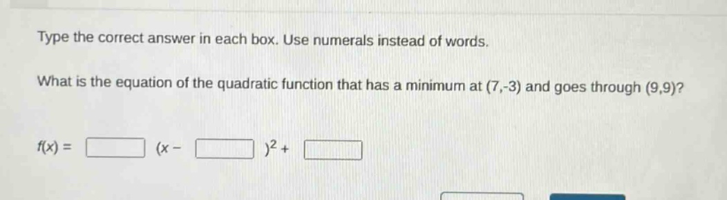 type the correct answer in each box. use numerals instead of words. what is the equation of the quadratic function that has a minimum at (7,-3) and goes through (9,9)? f(x) = (x - )² +