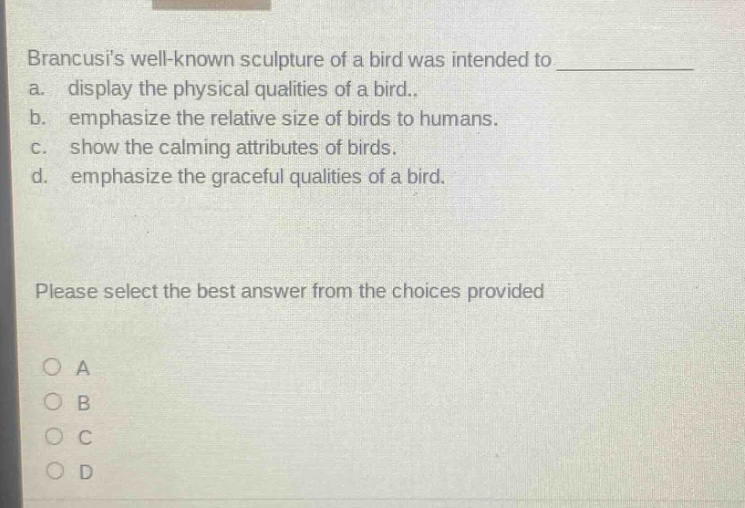 brancusis well - known sculpture of a bird was intended to \na. display the physical qualities of a bird.\nb. emphasize the relative size of birds to humans.\nc. show the calming attributes of birds.\nd. emphasize the graceful qualities of a bird.\nplease select the best answer from the choices provided\no a\no b\no c\no d