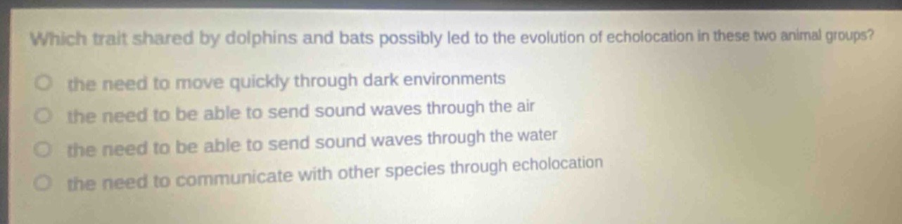 which trait shared by dolphins and bats possibly led to the evolution of echolocation in these two animal groups?\no the need to move quickly through dark environments\no the need to be able to send sound waves through the air\no the need to be able to send sound waves through the water\no the need to communicate with other species through echolocation