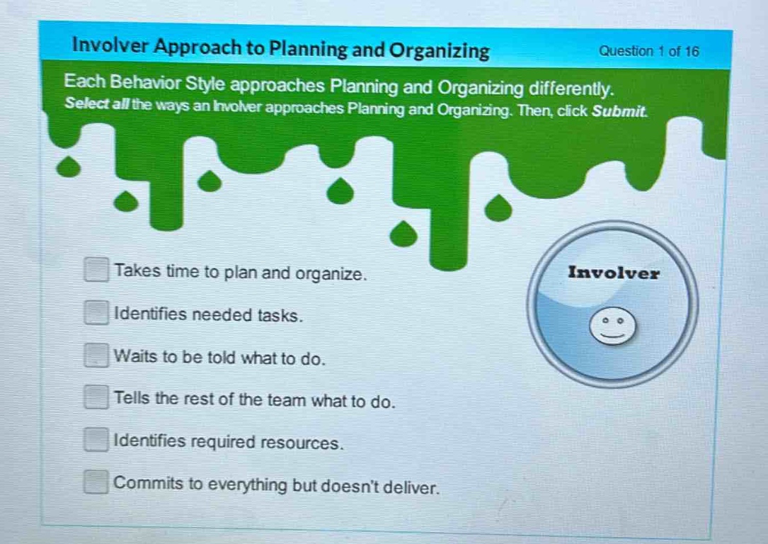 involver approach to planning and organizing\nquestion 1 of 16\neach behavior style approaches planning and organizing differently. select all the ways an involver approaches planning and organizing. then, click submit.\ntakes time to plan and organize.\nidentifies needed tasks.\nwaits to be told what to do.\ntells the rest of the team what to do.\nidentifies required resources.\ncommits to everything but doesnt deliver.