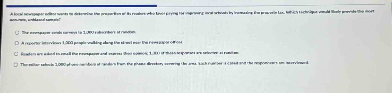 a local newspaper editor wants to determine the proportion of its readers who favor paying for improving local schools by increasing the property tax. which technique would likely provide the most accurate, unbiased sample?\n\nthe newspaper sends surveys to 1,000 subscribers at random.\n\na reporter interviews 1,000 people walking along the street near the newspaper offices.\n\nreaders are asked to email the newspaper and express their opinion; 1,000 of these responses are selected at random.\n\nthe editor selects 1,000 phone numbers at random from the phone directory covering the area. each number is called and the respondents are interviewed.