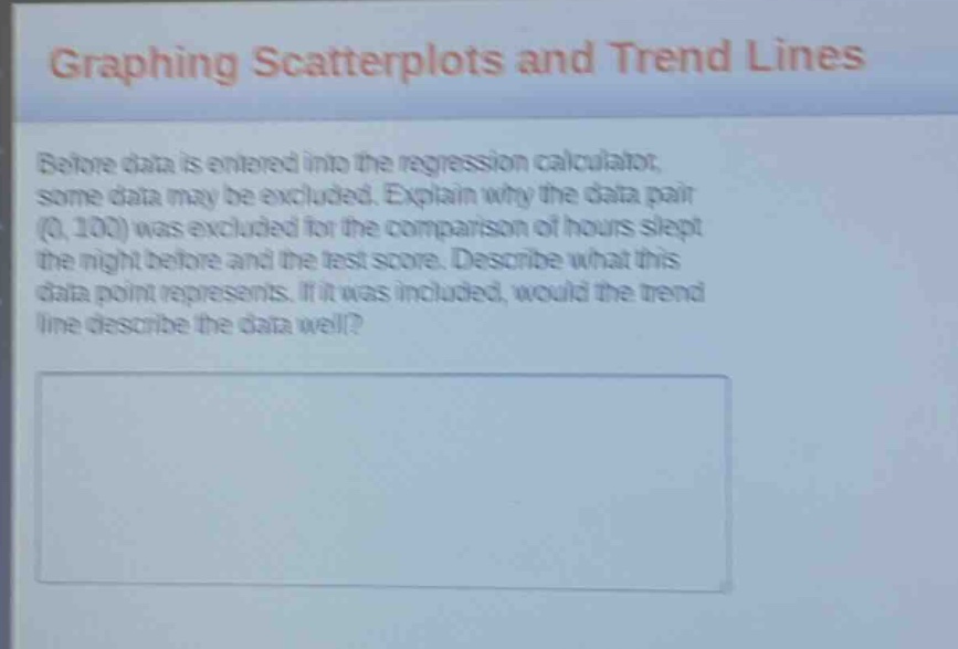 graphing scatterplots and trend lines\nbefore data is entered into the regression calculator, some data may be excluded. explain why the data pair (0, 100) was excluded for the comparison of hours slept the night before and the test score. describe what this data point represents. if it was included, would the trend line describe the data well?