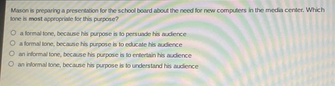 mason is preparing a presentation for the school board about the need for new computers in the media center. which tone is most appropriate for this purpose?\no a formal tone, because his purpose is to persuade his audience\no a formal tone, because his purpose is to educate his audience\no an informal tone, because his purpose is to entertain his audience\no an informal tone, because his purpose is to understand his audience