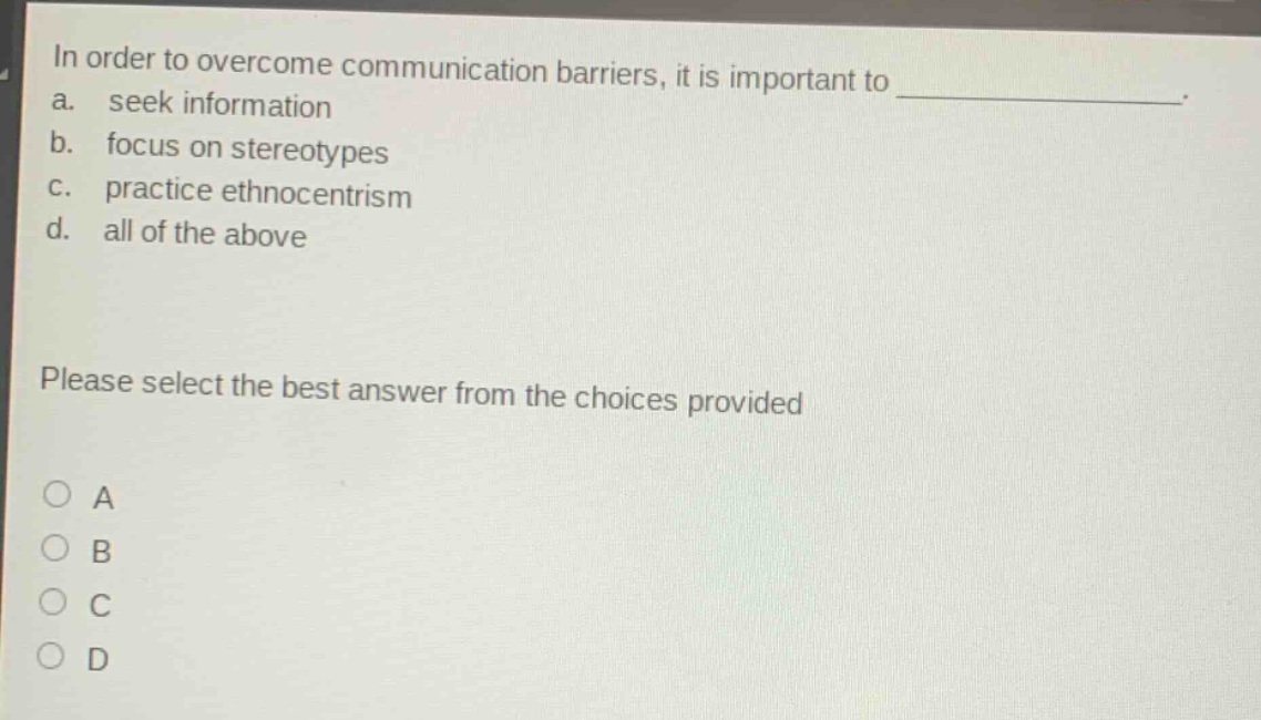 in order to overcome communication barriers, it is important to _. a. seek information b. focus on stereotypes c. practice ethnocentrism d. all of the above please select the best answer from the choices provided a b c d