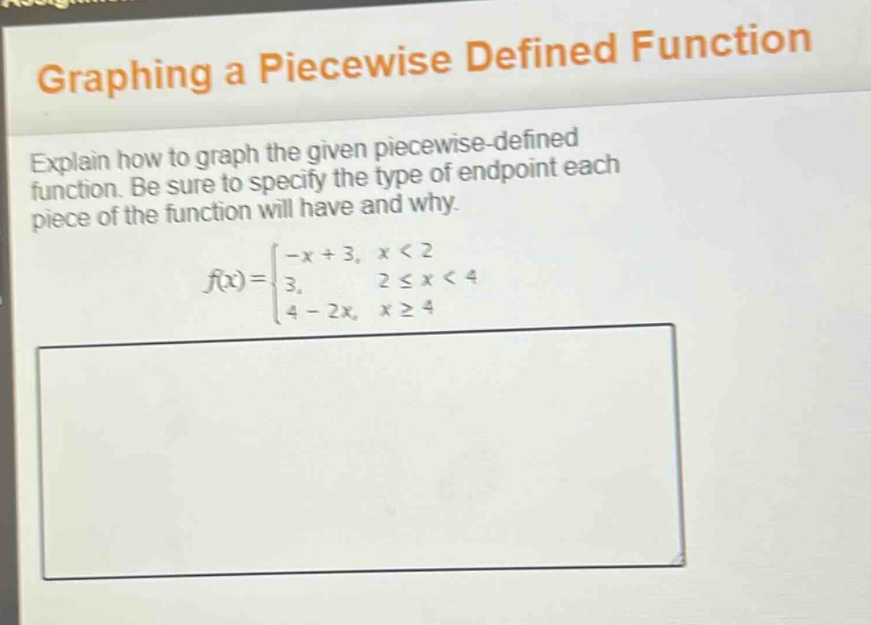graphing a piecewise defined function\nexplain how to graph the given piecewise - defined function. be sure to specify the type of endpoint each piece of the function will have and why.\n f(x)=\begin{cases}-x + 3, & x<2\\3, & 2leq x<4\\4 - 2x, & xgeq4end{cases}