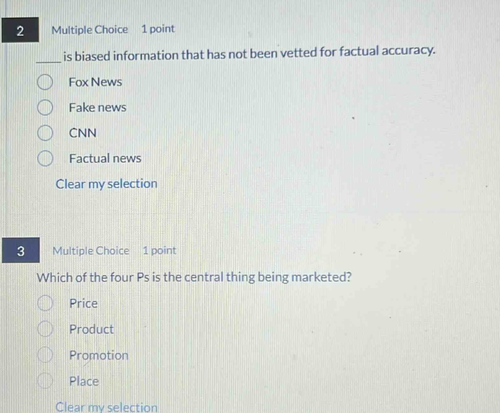 2 multiple choice 1 point\n____ is biased information that has not been vetted for factual accuracy.\n○ fox news\n○ fake news\n○ cnn\n○ factual news\nclear my selection\n3 multiple choice 1 point\nwhich of the four ps is the central thing being marketed?\n○ price\n○ product\n○ promotion\n○ place\nclear my selection