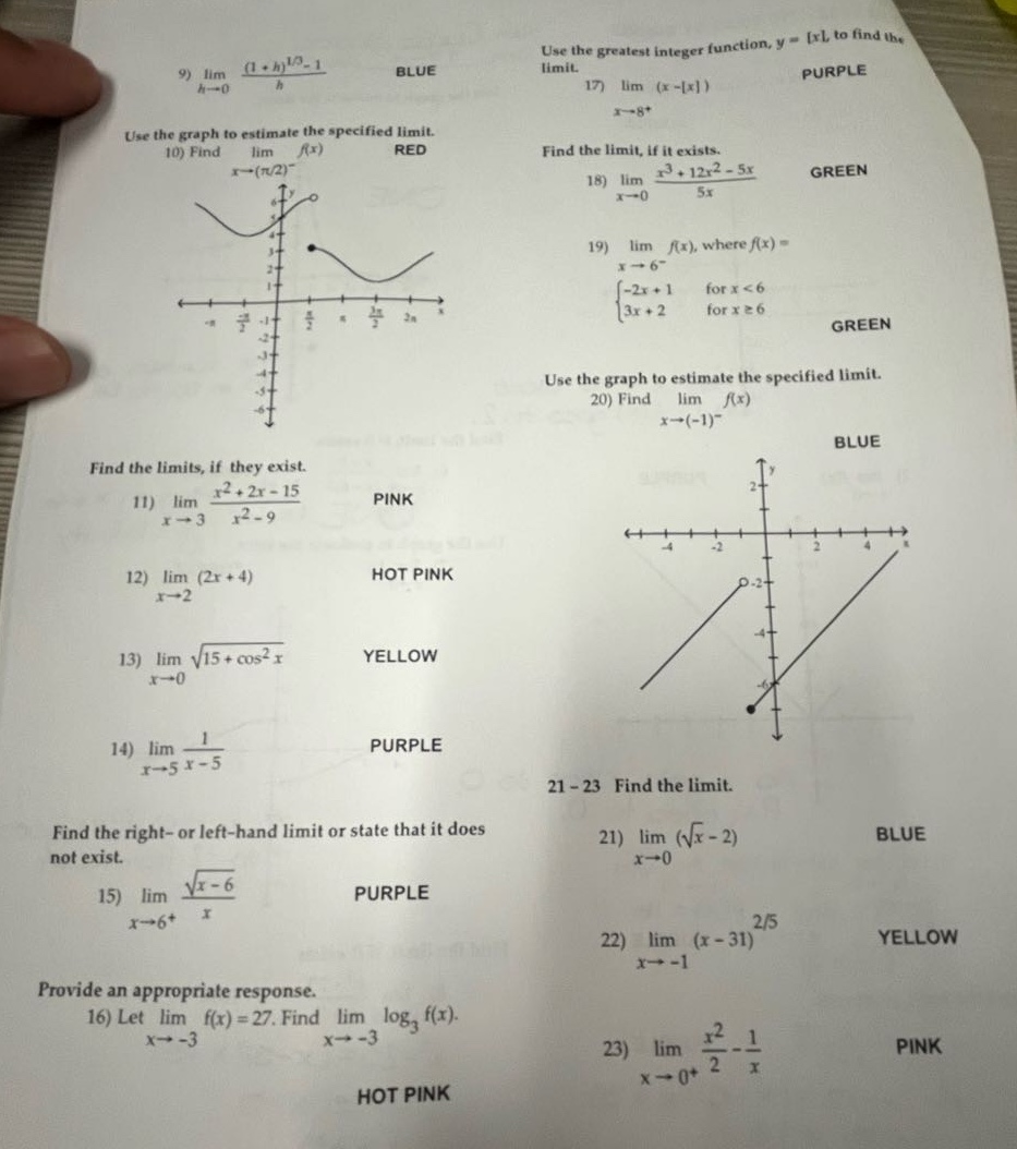 9) $lim_{h \to 0}\frac{(1 + h)^{1/3}-1}{h}$ blue\nuse the graph to estimate the specified limit.\n10) find $lim_{x \to (pi/2)^{-}}f(x)$ red\nfind the limits, if they exist.\n11) $lim_{x \to 3}\frac{x^{2}+2x - 15}{x^{2}-9}$ pink\n12) $lim_{x \to 2}(2x + 4)$ hot pink\n13) $lim_{x \to 0}sqrt{15+cos^{2}x}$ yellow\n14) $lim_{x \to 5}\frac{1}{x - 5}$ purple\nfind the right - or left - hand limit or state that it does not exist.\n15) $lim_{x \to 6^{+}}\frac{sqrt{x - 6}}{x}$ purple\nprovide an appropriate response.\n16) let $lim_{x \to - 3}f(x)=27$. find $lim_{x \to - 3}log_{3}f(x)$. hot pink\nuse the greatest integer function, $y = x$, to find the limit.\n17) $lim_{x \to 8^{+}}(x - x)$ purple\nfind the limit, if it exists.\n18) $lim_{x \to 0}\frac{x^{3}+12x^{2}-5x}{5x}$ green\n19) $lim_{x \to 6^{-}}f(x)$, where $f(x)=\begin{cases}-2x + 1& \text{for }x<6\\3x + 2& \text{for }xgeq6end{cases}$ green\nuse the graph to estimate the specified limit.\n20) find $lim_{x \to (-1)^{-}}f(x)$ blue\n21 - 23 find the limit.\n21) $lim_{x \to 0}(sqrt{x}-2)$ blue\n22) $lim_{x \to - 1}(x - 31)^{2/5}$ yellow\n23) $lim_{x \to 0^{+}}\frac{x^{2}}{2}-\frac{1}{x}$ pink