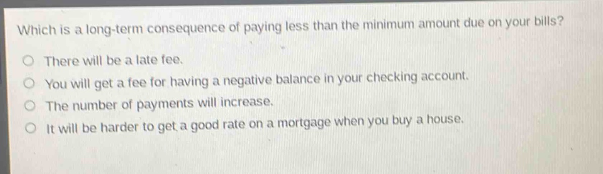 which is a long - term consequence of paying less than the minimum amount due on your bills?\no there will be a late fee.\no you will get a fee for having a negative balance in your checking account.\no the number of payments will increase.\no it will be harder to get a good rate on a mortgage when you buy a house.