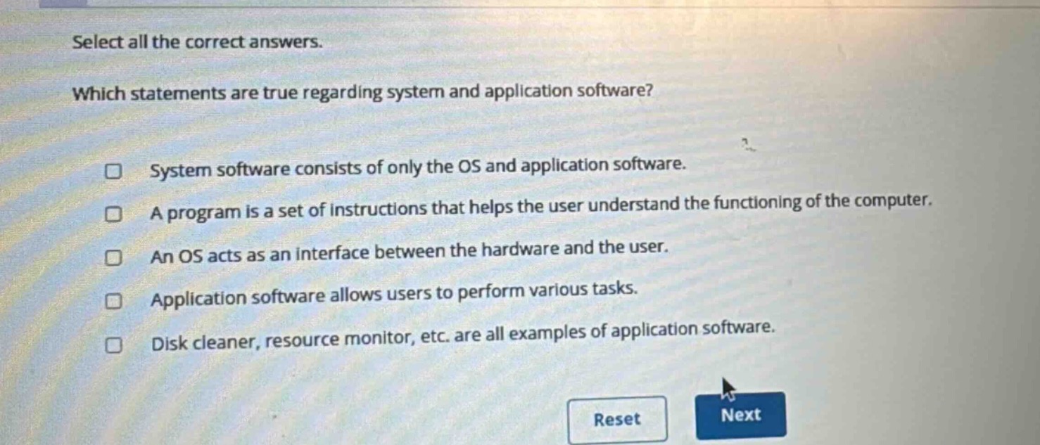 select all the correct answers. which statements are true regarding system and application software? system software consists of only the os and application software. a program is a set of instructions that helps the user understand the functioning of the computer. an os acts as an interface between the hardware and the user. application software allows users to perform various tasks. disk cleaner, resource monitor, etc. are all examples of application software.