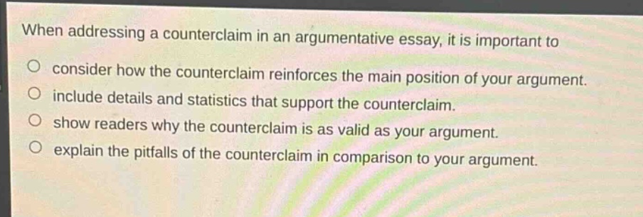 when addressing a counterclaim in an argumentative essay, it is important to\no consider how the counterclaim reinforces the main position of your argument.\no include details and statistics that support the counterclaim.\no show readers why the counterclaim is as valid as your argument.\no explain the pitfalls of the counterclaim in comparison to your argument.