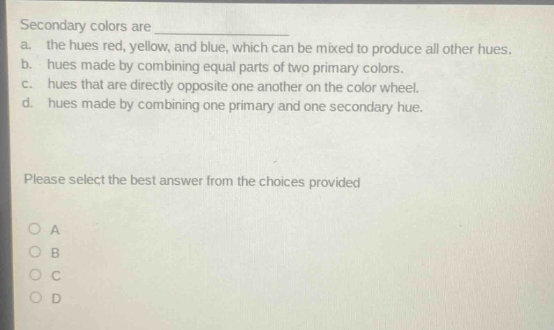 secondary colors are \n a. the hues red, yellow, and blue, which can be mixed to produce all other hues.\n b. hues made by combining equal parts of two primary colors.\n c. hues that are directly opposite one another on the color wheel.\n d. hues made by combining one primary and one secondary hue.\n\nplease select the best answer from the choices provided\n\no a\no b\no c\no d