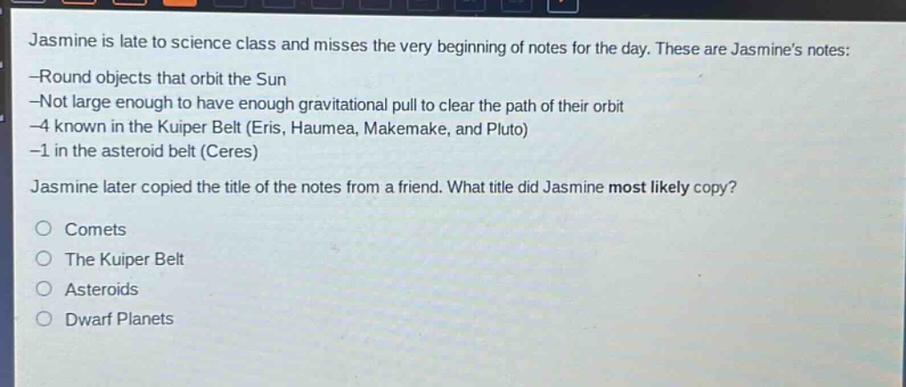 jasmine is late to science class and misses the very beginning of notes for the day. these are jasmine’s notes: -round objects that orbit the sun -not large enough to have enough gravitational pull to clear the path of their orbit -4 known in the kuiper belt (eris, haumea, makemake, and pluto) -1 in the asteroid belt (ceres) jasmine later copied the title of the notes from a friend. what title did jasmine most likely copy? comets the kuiper belt asteroids dwarf planets