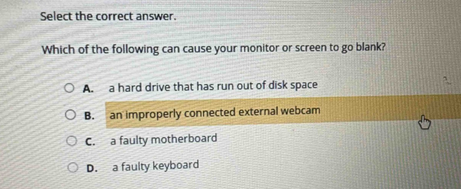 select the correct answer. which of the following can cause your monitor or screen to go blank? a. a hard drive that has run out of disk space b. an improperly connected external webcam c. a faulty motherboard d. a faulty keyboard
