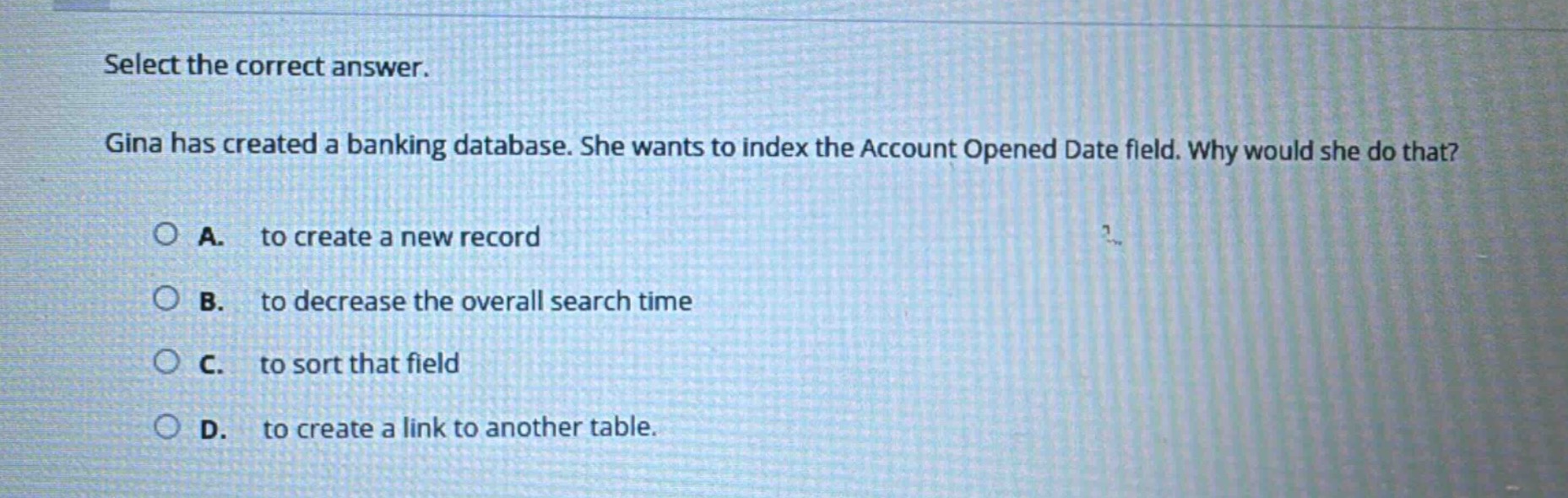 select the correct answer. gina has created a banking database. she wants to index the account opened date field. why would she do that? a. to create a new record b. to decrease the overall search time c. to sort that field d. to create a link to another table.