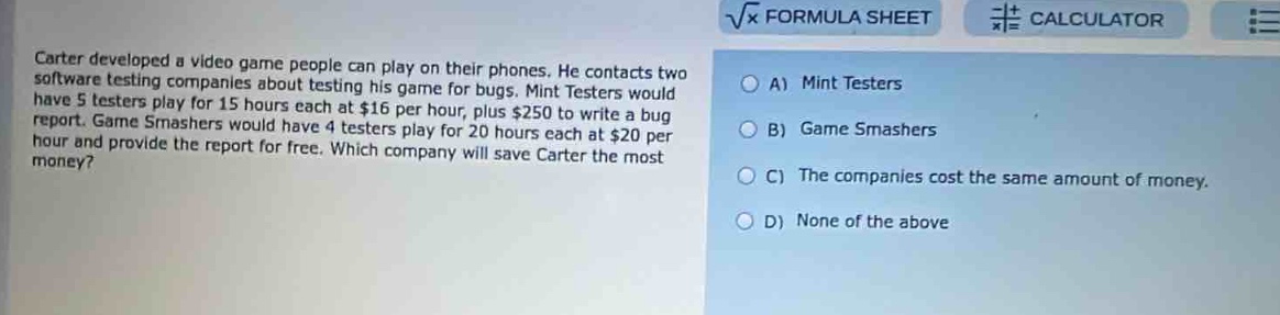 carter developed a video game people can play on their phones. he contacts two software testing companies about testing his game for bugs. mint testers would have 5 testers play for 15 hours each at $16 per hour, plus $250 to write a bug report. game smashers would have 4 testers play for 20 hours each at $20 per hour and provide the report for free. which company will save carter the most money? a) mint testers b) game smashers c) the companies cost the same amount of money. d) none of the above