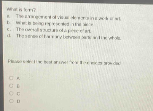 what is form?\na. the arrangement of visual elements in a work of art.\nb. what is being represented in the piece.\nc. the overall structure of a piece of art.\nd. the sense of harmony between parts and the whole.\nplease select the best answer from the choices provided\no a\no b\no c\no d