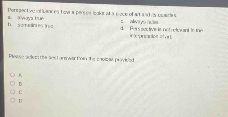 perspective influences how a person looks at a piece of art and its qualities.\na. always true\nc. always false\nb. sometimes true\nd. perspective is not relevant in the interpretation of art.\nplease select the best answer from the choices provided\no a\no b\no c\no d