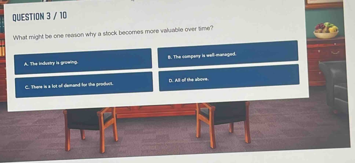 question 3 / 10\nwhat might be one reason why a stock becomes more valuable over time?\na. the industry is growing.\nb. the company is well - managed.\nc. there is a lot of demand for the product.\nd. all of the above.