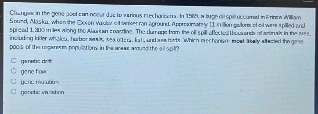 changes in the gene pool can occur due to various mechanisms. in 1989, a large oil spill occurred in prince william sound, alaska, when the exxon valdez oil tanker ran aground. approximately 11 million gallons of oil were spilled and spread 1,300 miles along the alaskan coastline. the damage from the oil spill affected thousands of animals in the area, including killer whales, harbor seals, sea otters, fish, and sea birds. which mechanism most likely affected the gene pools of the organism populations in the areas around the oil spill?\n\ngenetic drift\ngene flow\ngene mutation\ngenetic variation