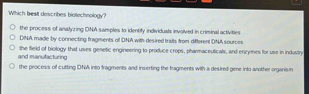 which best describes biotechnology?\no the process of analyzing dna samples to identify individuals involved in criminal activities\no dna made by connecting fragments of dna with desired traits from different dna sources\no the field of biology that uses genetic engineering to produce crops, pharmaceuticals, and enzymes for use in industry and manufacturing\no the process of cutting dna into fragments and inserting the fragments with a desired gene into another organism