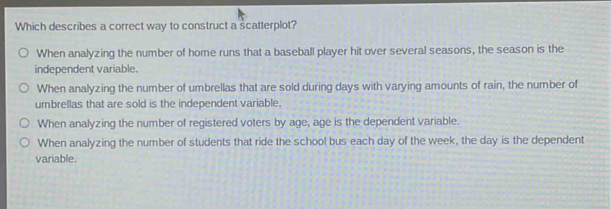 which describes a correct way to construct a scatterplot?\no when analyzing the number of home runs that a baseball player hit over several seasons, the season is the independent variable.\no when analyzing the number of umbrellas that are sold during days with varying amounts of rain, the number of umbrellas that are sold is the independent variable.\no when analyzing the number of registered voters by age, age is the dependent variable.\no when analyzing the number of students that ride the school bus each day of the week, the day is the dependent variable.