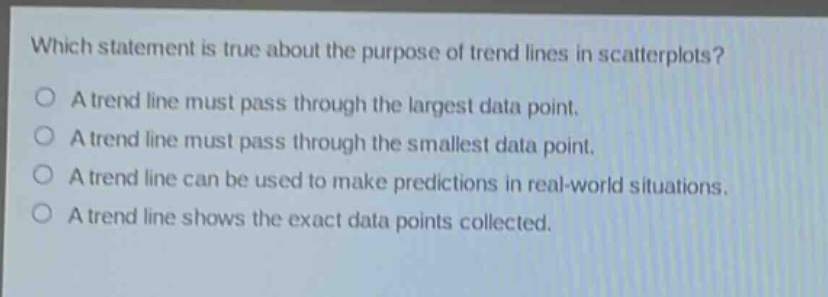 which statement is true about the purpose of trend lines in scatterplots?\na trend line must pass through the largest data point.\na trend line must pass through the smallest data point.\na trend line can be used to make predictions in real - world situations.\na trend line shows the exact data points collected.
