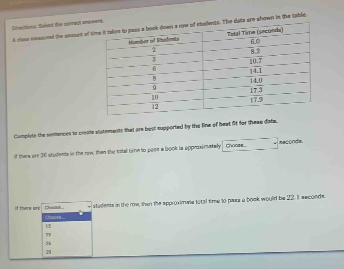 directions: select the correct answers. a class measured the amount of time it takes to pass a book down a row of students. the data are shown in the table.\n| number of students | total time (seconds) |\n| ---- | ---- |\n| 2 | 6.0 |\n| 3 | 8.2 |\n| 6 | 10.7 |\n| 8 | 14.1 |\n| 9 | 14.0 |\n| 10 | 17.3 |\n| 12 | 17.9 |\ncomplete the sentences to create statements that are best supported by the line of best fit for these data.\nif there are 26 students in the row, then the total time to pass a book is approximately choose... seconds.\nif there are choose... students in the row, then the approximate total time to pass a book would be 22.1 seconds.