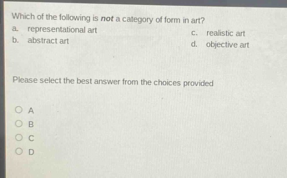 which of the following is not a category of form in art?\na. representational art c. realistic art\nb. abstract art d. objective art\nplease select the best answer from the choices provided\no a\no b\no c\no d