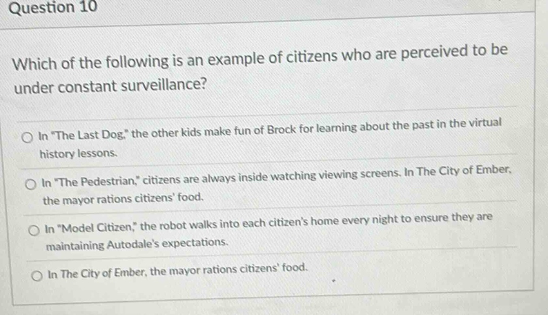 question 10\nwhich of the following is an example of citizens who are perceived to be under constant surveillance?\nin “the last dog,” the other kids make fun of brock for learning about the past in the virtual history lessons.\nin “the pedestrian,” citizens are always inside watching viewing screens. in the city of ember, the mayor rations citizens’ food.\nin “model citizen,” the robot walks into each citizen’s home every night to ensure they are maintaining autodale’s expectations.\nin the city of ember, the mayor rations citizens’ food.