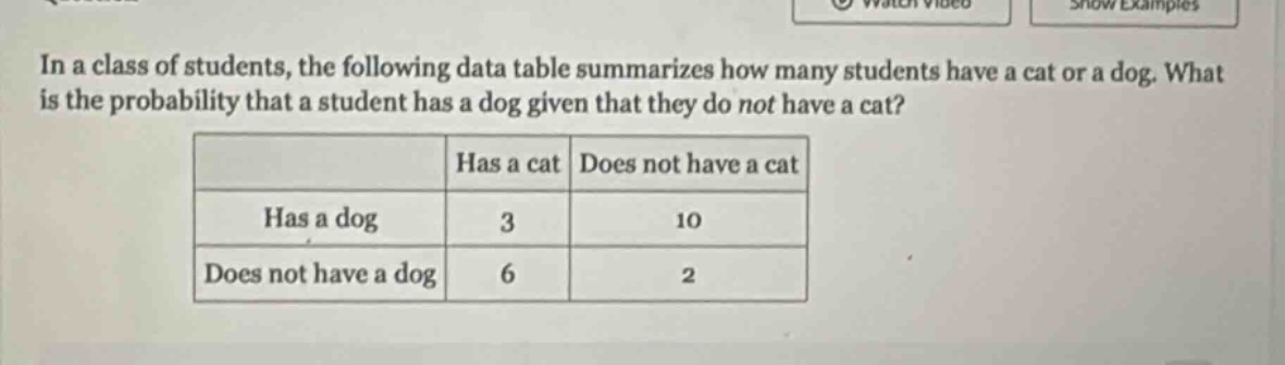 in a class of students, the following data table summarizes how many students have a cat or a dog. what is the probability that a student has a dog given that they do not have a cat?\n| |has a cat|does not have a cat|\n|--|--|--|\n|has a dog|3|10|\n|does not have a dog|6|2|