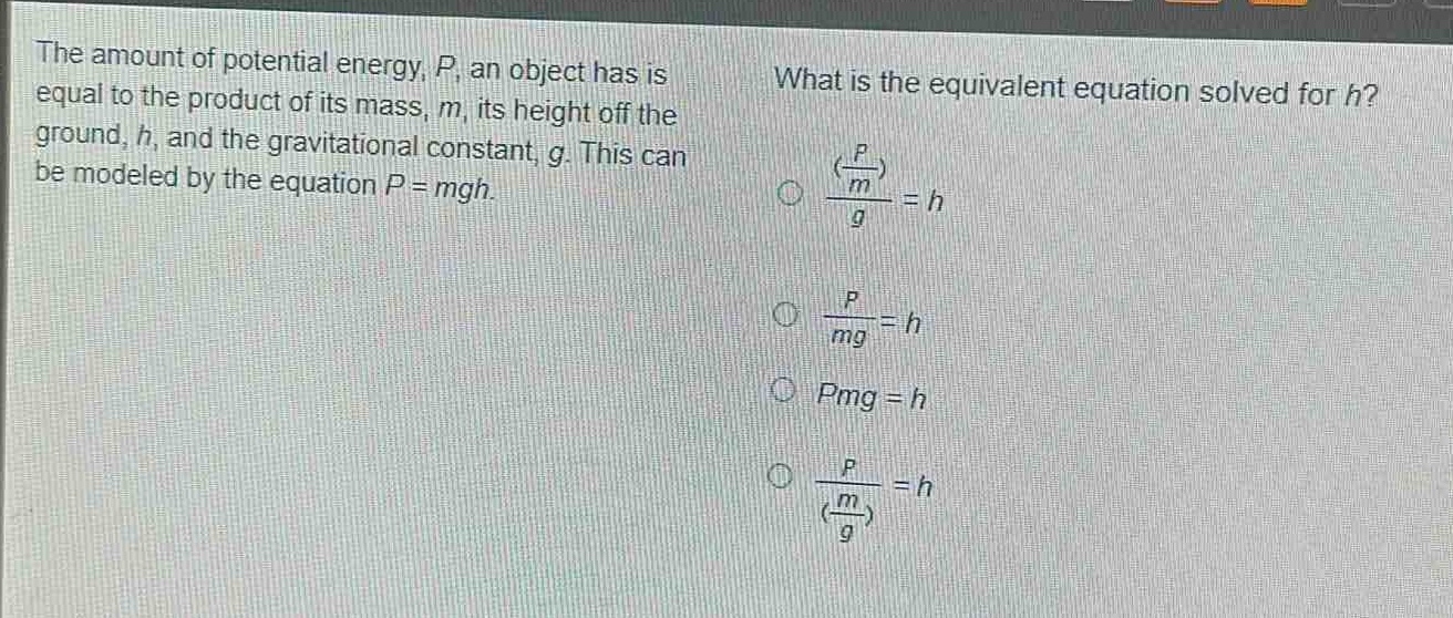 the amount of potential energy, $p$, an object has is equal to the product of its mass, $m$, its height off the ground, $h$, and the gravitational constant, $g$. this can be modeled by the equation $p = mgh$. what is the equivalent equation solved for $h$? $\frac{(\frac{p}{m})}{g}=h$ $\frac{p}{mg}=h$ $pmg = h$ $\frac{p}{(\frac{m}{g})}=h$