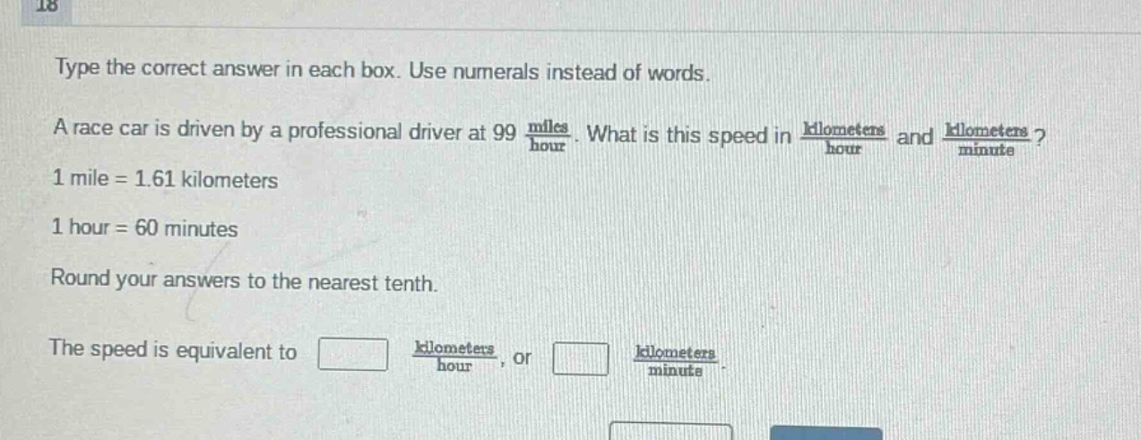 type the correct answer in each box. use numerals instead of words. a race car is driven by a professional driver at 99 $\frac{miles}{hour}$. what is this speed in $\frac{kilometers}{hour}$ and $\frac{kilometers}{minute}$? 1 mile = 1.61 kilometers 1 hour = 60 minutes round your answers to the nearest tenth. the speed is equivalent to $square$ $\frac{kilometers}{hour}$, or $square$ $\frac{kilometers}{minute}$