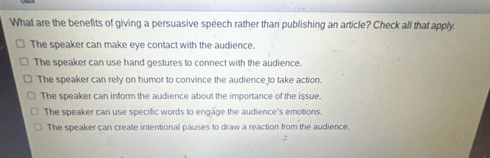what are the benefits of giving a persuasive speech rather than publishing an article? check all that apply.\nthe speaker can make eye contact with the audience.\nthe speaker can use hand gestures to connect with the audience.\nthe speaker can rely on humor to convince the audience to take action.\nthe speaker can inform the audience about the importance of the issue.\nthe speaker can use specific words to engage the audience’s emotions.\nthe speaker can create intentional pauses to draw a reaction from the audience.