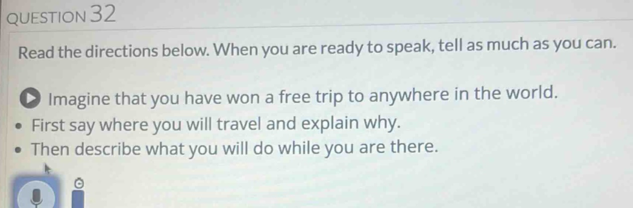 question 32\nread the directions below. when you are ready to speak, tell as much as you can.\nimagine that you have won a free trip to anywhere in the world.\nfirst say where you will travel and explain why.\nthen describe what you will do while you are there.
