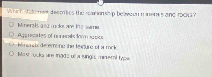 which statement describes the relationship between minerals and rocks?\no minerals and rocks are the same.\no aggregates of minerals form rocks.\no minerals determine the texture of a rock.\no most rocks are made of a single mineral type.