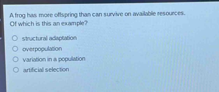 a frog has more offspring than can survive on available resources. of which is this an example?\n○ structural adaptation\n○ overpopulation\n○ variation in a population\n○ artificial selection