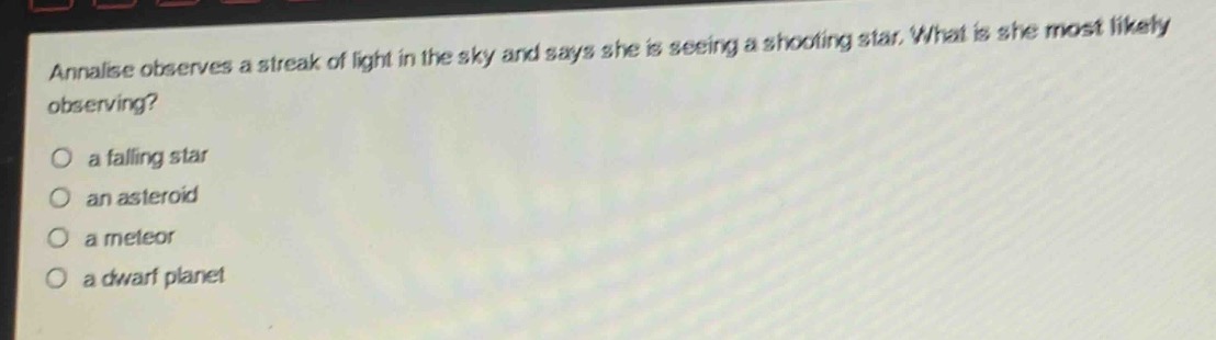annalise observes a streak of light in the sky and says she is seeing a shooting star. what is she most likely observing?\no a falling star\no an asteroid\no a meteor\no a dwarf planet