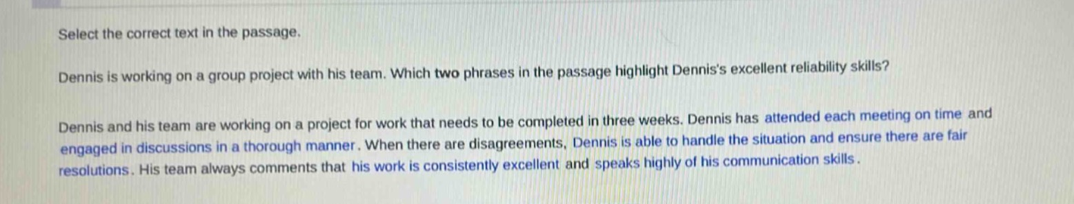 select the correct text in the passage.\ndennis is working on a group project with his team. which two phrases in the passage highlight dennis’s excellent reliability skills?\ndennis and his team are working on a project for work that needs to be completed in three weeks. dennis has attended each meeting on time and engaged in discussions in a thorough manner. when there are disagreements, dennis is able to handle the situation and ensure there are fair resolutions. his team always comments that his work is consistently excellent and speaks highly of his communication skills.