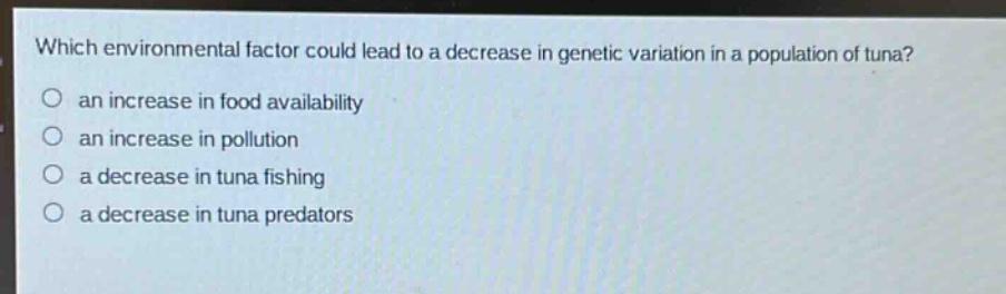 which environmental factor could lead to a decrease in genetic variation in a population of tuna?\no an increase in food availability\no an increase in pollution\no a decrease in tuna fishing\no a decrease in tuna predators