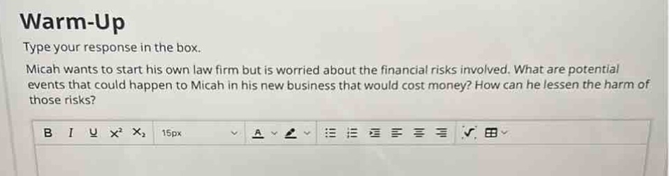 warm - up\ntype your response in the box.\nmicah wants to start his own law firm but is worried about the financial risks involved. what are potential events that could happen to micah in his new business that would cost money? how can he lessen the harm of those risks?