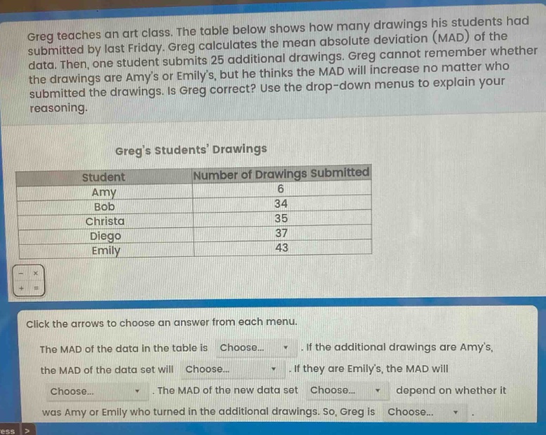 greg teaches an art class. the table below shows how many drawings his students had submitted by last friday. greg calculates the mean absolute deviation (mad) of the data. then, one student submits 25 additional drawings. greg cannot remember whether the drawings are amys or emilys, but he thinks the mad will increase no matter who submitted the drawings. is greg correct? use the drop - down menus to explain your reasoning.\n\ngregs students drawings\n| student | number of drawings submitted |\n| ---- | ---- |\n| amy | 6 |\n| bob | 34 |\n| christa | 35 |\n| diego | 37 |\n| emily | 43 |\n\nclick the arrows to choose an answer from each menu.\nthe mad of the data in the table is choose.... if the additional drawings are amys, the mad of the data set will choose.... if they are emilys, the mad will choose.... the mad of the new data set choose.... depend on whether it was amy or emily who turned in the additional drawings. so, greg is choose....