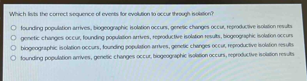 which lists the correct sequence of events for evolution to occur through isolation?\no founding population arrives, biogeographic isolation occurs, genetic changes occur, reproductive isolation results\no genetic changes occur, founding population arrives, reproductive isolation results, biogeographic isolation occurs\no biogeographic isolation occurs, founding population arrives, genetic changes occur, reproductive isolation results\no founding population arrives, genetic changes occur, biogeographic isolation occurs, reproductive isolation results